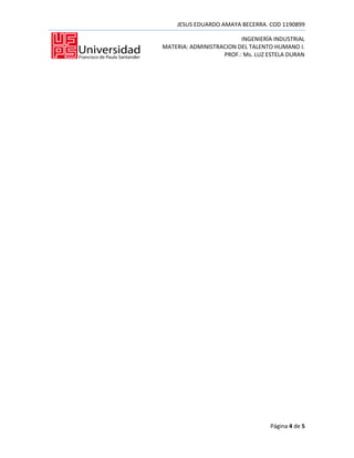 JESUS EDUARDO AMAYA BECERRA. COD 1190899

                         INGENIERÍA INDUSTRIAL
MATERIA: ADMINISTRACION DEL TALENTO HUMANO I.
                   PROF.: Ms. LUZ ESTELA DURAN




                                  Página 4 de 5
 