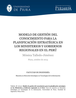  
Talledo, M. (2013). Modelo de gestión del conocimiento para la planificación estratégica
en los Ministerios y Gobiernos regionales en el Perú. Tesis de maestría en Dirección
Estratégica en Tecnologías de la Información. Universidad de Piura. Facultad de
Ingeniería. Piura, Perú.
MODELO DE GESTIÓN DEL
CONOCIMIENTO PARA LA
PLANIFICACIÓN ESTRATÉGICA EN
LOS MINISTERIOS Y GOBIERNOS
REGIONALES EN EL PERÚ
Mónica Talledo-Jiménez
Piura, octubre de 2013
FACULTAD DE INGENIERÍA
Maestría en Dirección Estratégica en Tecnologías de la Información
 