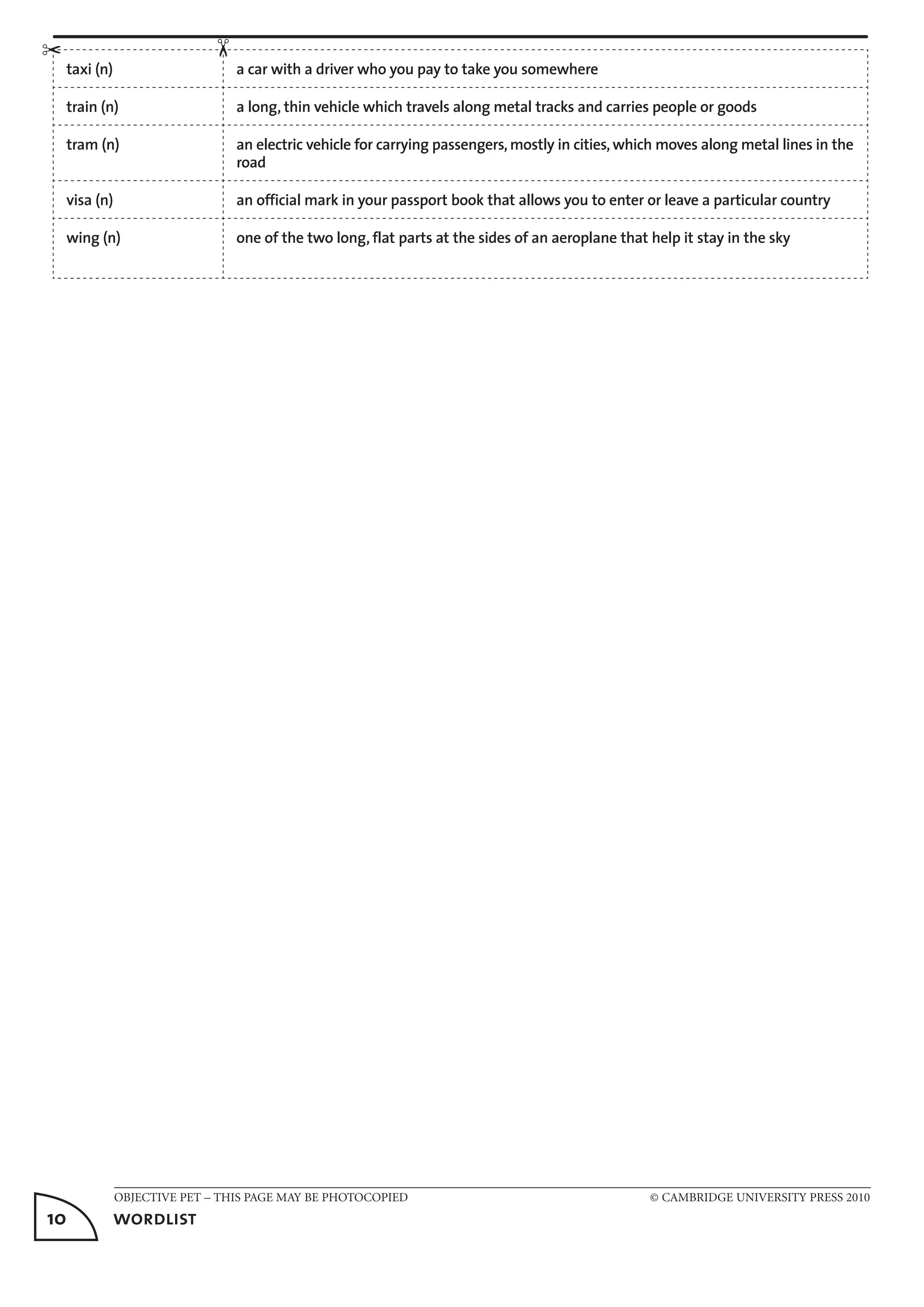 OBJECTIVE PET – THIS PAGE MAY BE PHOTOCOPIED	 © CAMBRIDGE UNIVERSITY PRESS 2010
10	 wordlist
taxi (n) a car with a driver who you pay to take you somewhere
train (n) a long, thin vehicle which travels along metal tracks and carries people or goods
tram (n) an electric vehicle for carrying passengers, mostly in cities, which moves along metal lines in the
road
visa (n) an official mark in your passport book that allows you to enter or leave a particular country
wing (n) one of the two long, flat parts at the sides of an aeroplane that help it stay in the sky	
✂
✂
 