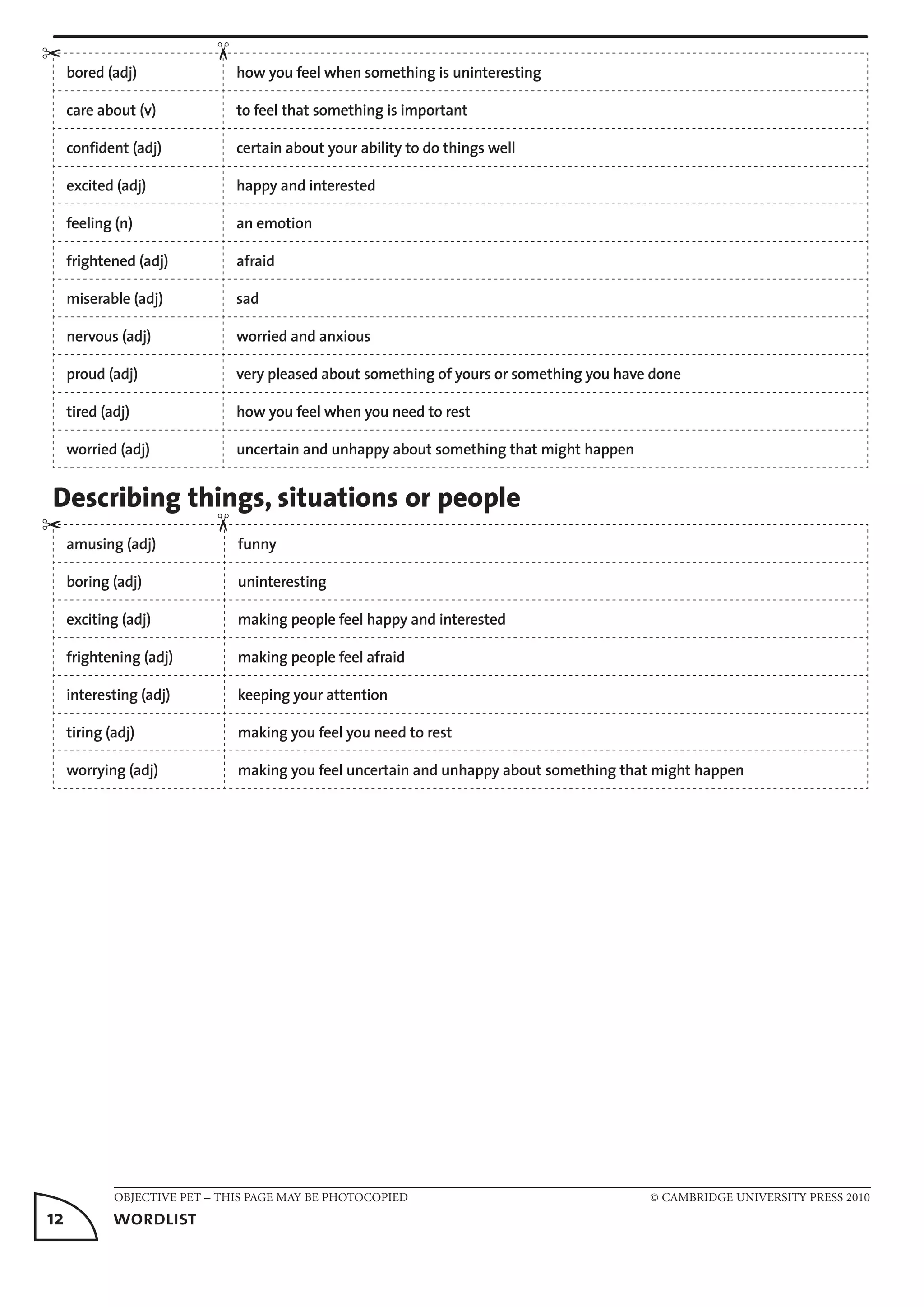 OBJECTIVE PET – THIS PAGE MAY BE PHOTOCOPIED	 © CAMBRIDGE UNIVERSITY PRESS 2010
12	 wordlist
bored (adj) how you feel when something is uninteresting
care about (v) to feel that something is important
confident (adj) certain about your ability to do things well
excited (adj) happy and interested
feeling (n) an emotion
frightened (adj) afraid
miserable (adj) sad
nervous (adj) worried and anxious
proud (adj) very pleased about something of yours or something you have done
tired (adj) how you feel when you need to rest
worried (adj) uncertain and unhappy about something that might happen
Describing things, situations or people
amusing (adj) funny
boring (adj) uninteresting
exciting (adj) making people feel happy and interested
frightening (adj) making people feel afraid
interesting (adj) keeping your attention
tiring (adj) making you feel you need to rest
worrying (adj) making you feel uncertain and unhappy about something that might happen
✂
✂
✂✂
 