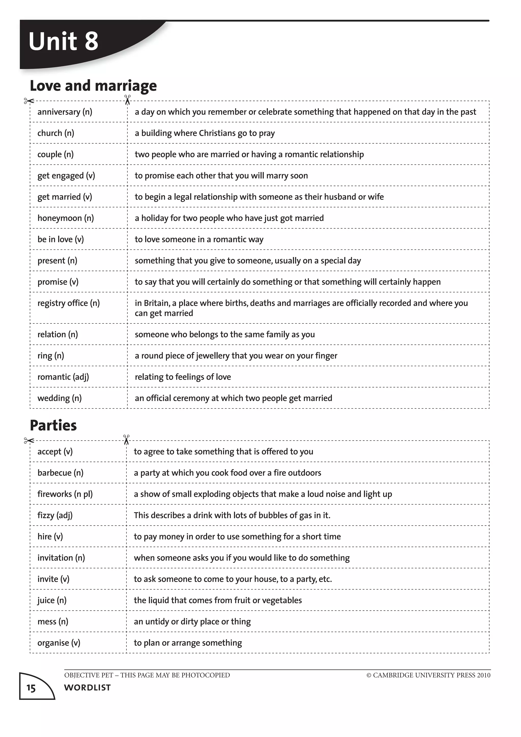 OBJECTIVE PET – THIS PAGE MAY BE PHOTOCOPIED © CAMBRIDGE UNIVERSITY PRESS 2010
15	 wordlist
Unit 8
Love and marriage
anniversary (n) a day on which you remember or celebrate something that happened on that day in the past
church (n) a building where Christians go to pray
couple (n) two people who are married or having a romantic relationship
get engaged (v) to promise each other that you will marry soon
get married (v) to begin a legal relationship with someone as their husband or wife
honeymoon (n) a holiday for two people who have just got married
be in love (v) to love someone in a romantic way
present (n) something that you give to someone, usually on a special day
promise (v) to say that you will certainly do something or that something will certainly happen
registry office (n) in Britain, a place where births, deaths and marriages are officially recorded and where you
can get married
relation (n) someone who belongs to the same family as you
ring (n) a round piece of jewellery that you wear on your finger
romantic (adj) relating to feelings of love
wedding (n) an official ceremony at which two people get married
Parties
accept (v) to agree to take something that is offered to you
barbecue (n) a party at which you cook food over a fire outdoors
fireworks (n pl) a show of small exploding objects that make a loud noise and light up
fizzy (adj) This describes a drink with lots of bubbles of gas in it.
hire (v) to pay money in order to use something for a short time
invitation (n) when someone asks you if you would like to do something
invite (v) to ask someone to come to your house, to a party, etc.
juice (n) the liquid that comes from fruit or vegetables
mess (n) an untidy or dirty place or thing
organise (v) to plan or arrange something
✂
✂
✂✂
 
