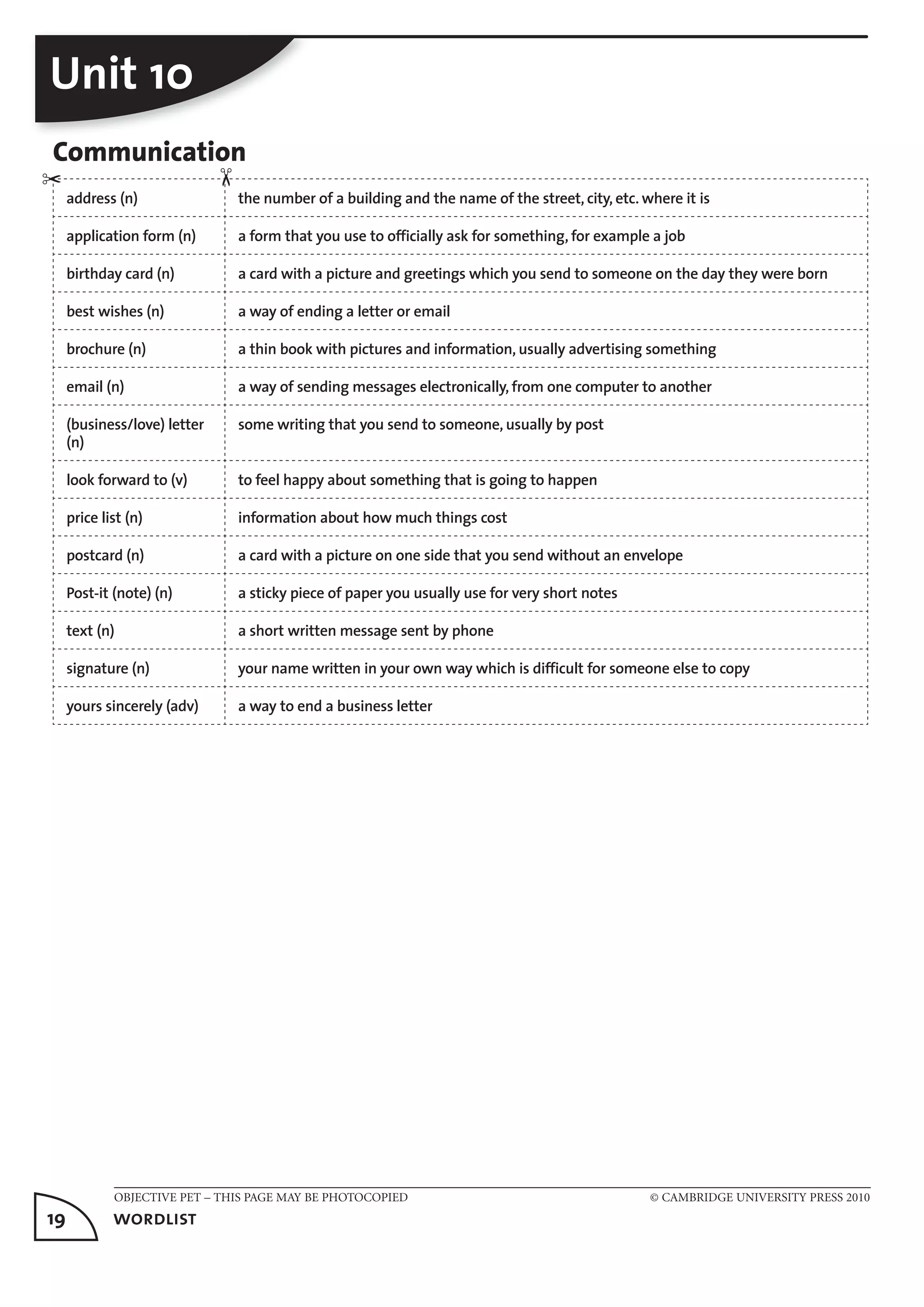 OBJECTIVE PET – THIS PAGE MAY BE PHOTOCOPIED © CAMBRIDGE UNIVERSITY PRESS 2010
19	 wordlist
Unit 10
Communication
address (n) the number of a building and the name of the street, city, etc. where it is
application form (n) a form that you use to officially ask for something, for example a job
birthday card (n) a card with a picture and greetings which you send to someone on the day they were born
best wishes (n) a way of ending a letter or email
brochure (n) a thin book with pictures and information, usually advertising something
email (n) a way of sending messages electronically, from one computer to another
(business/love) letter
(n)
some writing that you send to someone, usually by post
look forward to (v) to feel happy about something that is going to happen
price list (n) information about how much things cost
postcard (n) a card with a picture on one side that you send without an envelope
Post-it (note) (n) a sticky piece of paper you usually use for very short notes
text (n) a short written message sent by phone
signature (n) your name written in your own way which is difficult for someone else to copy
yours sincerely (adv) a way to end a business letter
✂
✂
 