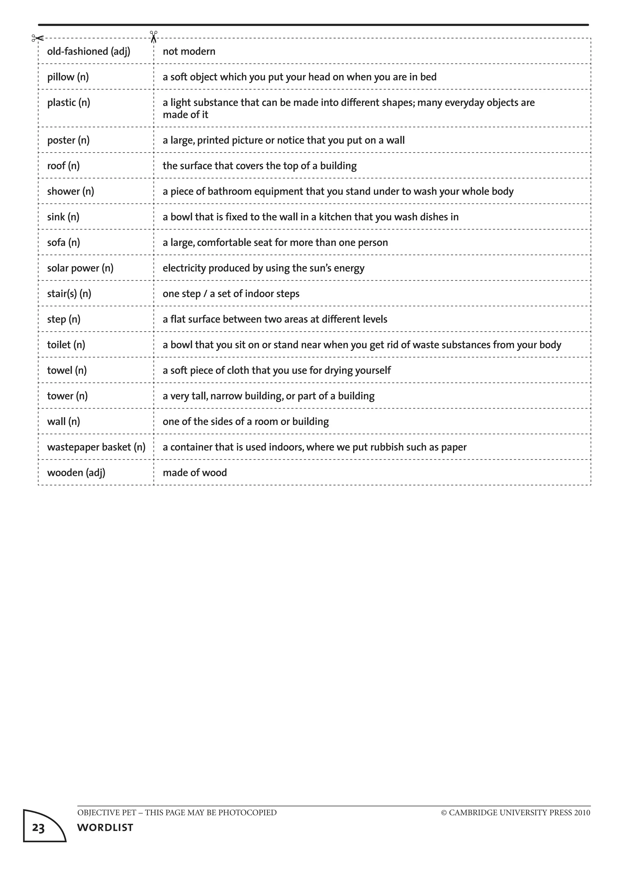 OBJECTIVE PET – THIS PAGE MAY BE PHOTOCOPIED	 © CAMBRIDGE UNIVERSITY PRESS 2010
23	 wordlist
old-fashioned (adj) not modern
pillow (n) a soft object which you put your head on when you are in bed
plastic (n) a light substance that can be made into different shapes; many everyday objects are
made of it
poster (n) a large, printed picture or notice that you put on a wall
roof (n) the surface that covers the top of a building
shower (n) a piece of bathroom equipment that you stand under to wash your whole body
sink (n) a bowl that is fixed to the wall in a kitchen that you wash dishes in
sofa (n) a large, comfortable seat for more than one person
solar power (n) electricity produced by using the sun’s energy
stair(s) (n) one step / a set of indoor steps
step (n) a flat surface between two areas at different levels
toilet (n) a bowl that you sit on or stand near when you get rid of waste substances from your body
towel (n) a soft piece of cloth that you use for drying yourself
tower (n) a very tall, narrow building, or part of a building
wall (n) one of the sides of a room or building
wastepaper basket (n) a container that is used indoors, where we put rubbish such as paper
wooden (adj) made of wood
✂
✂
 