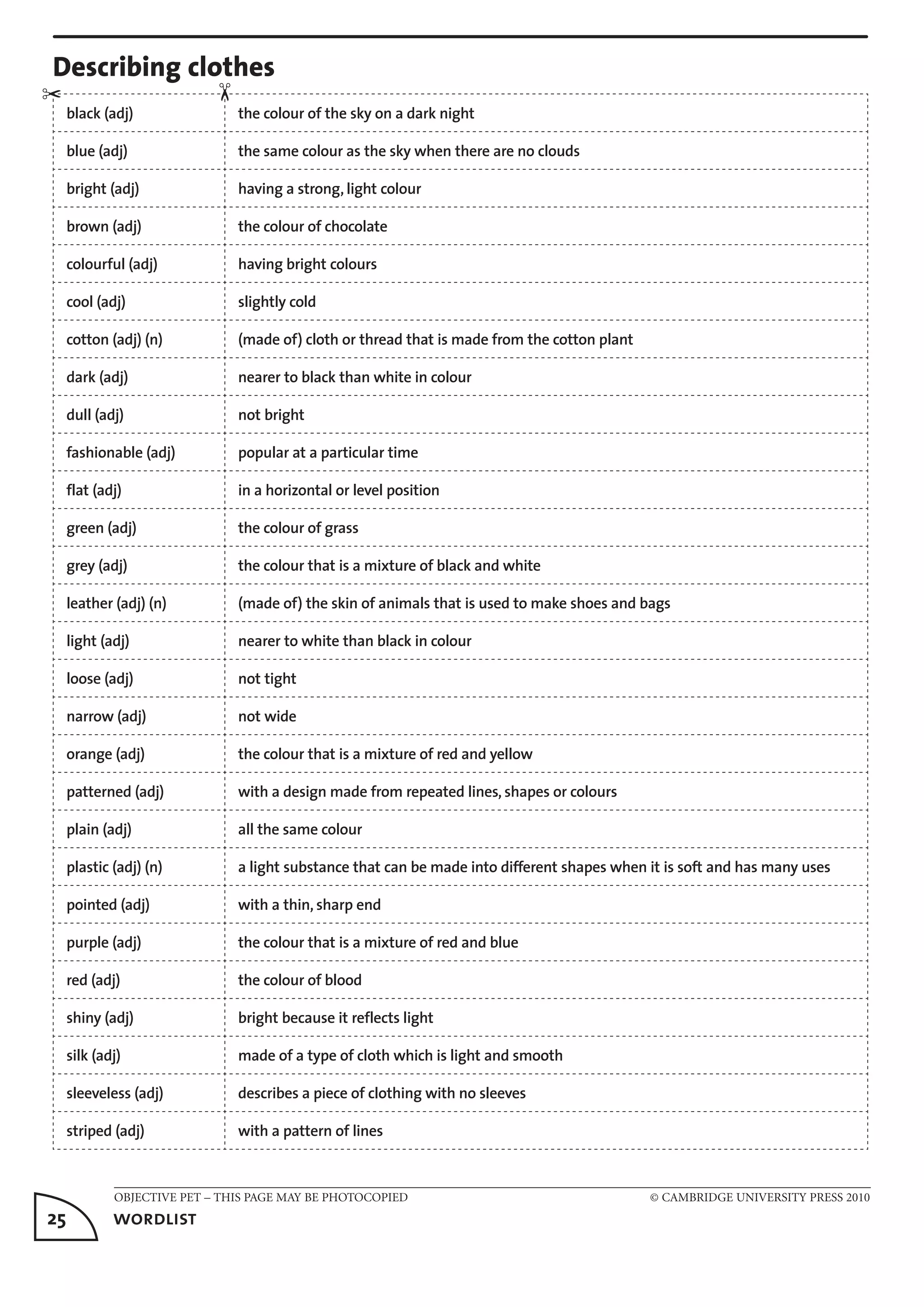 OBJECTIVE PET – THIS PAGE MAY BE PHOTOCOPIED	 © CAMBRIDGE UNIVERSITY PRESS 2010
25	 wordlist
Describing clothes
black (adj) the colour of the sky on a dark night
blue (adj) the same colour as the sky when there are no clouds
bright (adj) having a strong, light colour
brown (adj) the colour of chocolate
colourful (adj) having bright colours
cool (adj) slightly cold
cotton (adj) (n) (made of) cloth or thread that is made from the cotton plant
dark (adj) nearer to black than white in colour
dull (adj) not bright
fashionable (adj) popular at a particular time
flat (adj) in a horizontal or level position
green (adj) the colour of grass
grey (adj) the colour that is a mixture of black and white
leather (adj) (n) (made of) the skin of animals that is used to make shoes and bags
light (adj) nearer to white than black in colour
loose (adj) not tight
narrow (adj) not wide
orange (adj) the colour that is a mixture of red and yellow
patterned (adj) with a design made from repeated lines, shapes or colours
plain (adj) all the same colour
plastic (adj) (n) a light substance that can be made into different shapes when it is soft and has many uses
pointed (adj) with a thin, sharp end
purple (adj) the colour that is a mixture of red and blue
red (adj) the colour of blood
shiny (adj) bright because it reflects light
silk (adj) made of a type of cloth which is light and smooth
sleeveless (adj) describes a piece of clothing with no sleeves
striped (adj) with a pattern of lines
✂
✂
 