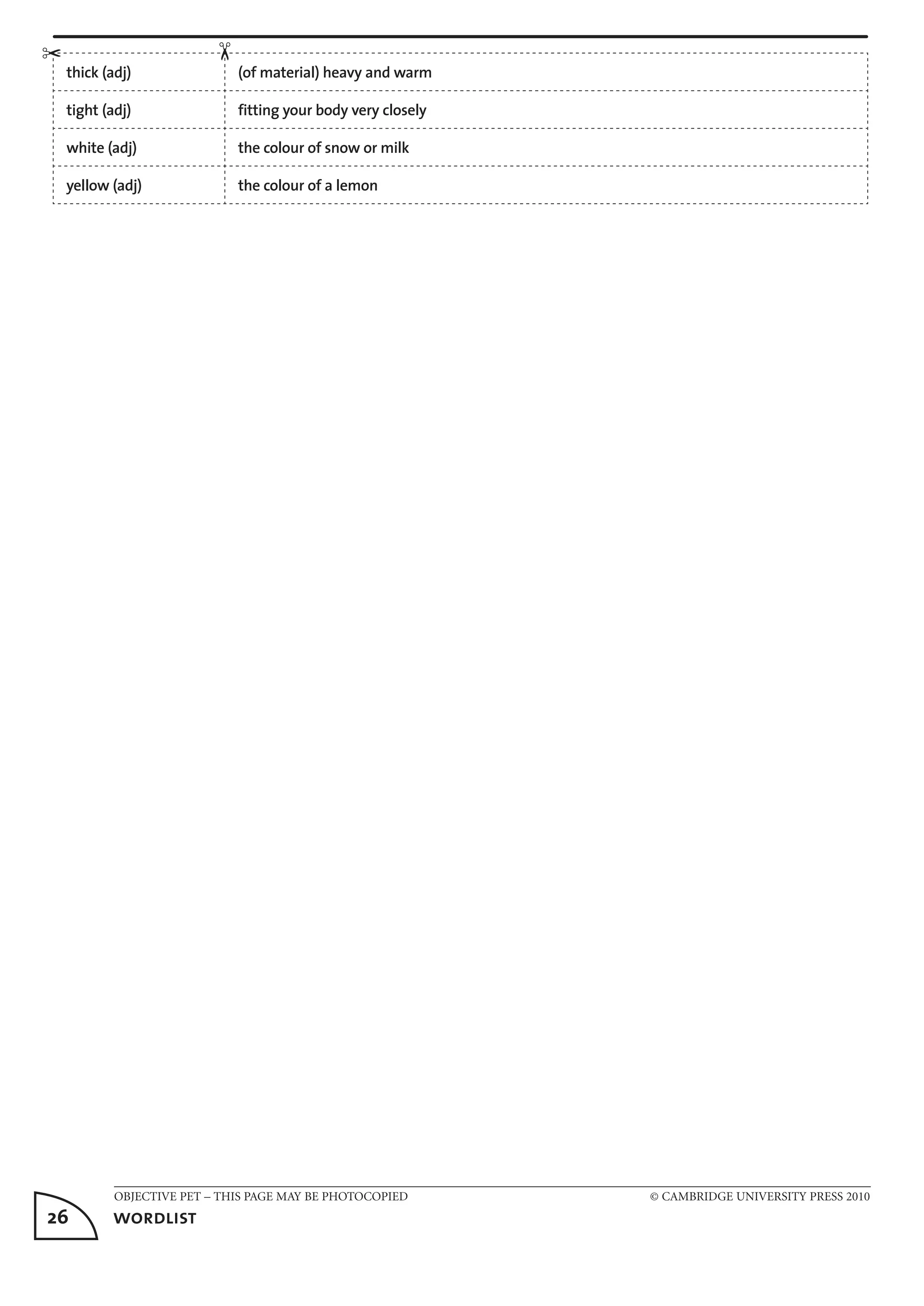 OBJECTIVE PET – THIS PAGE MAY BE PHOTOCOPIED	 © CAMBRIDGE UNIVERSITY PRESS 2010
26	 wordlist
thick (adj) (of material) heavy and warm
tight (adj) fitting your body very closely
white (adj) the colour of snow or milk
yellow (adj) the colour of a lemon
	
✂
✂
 