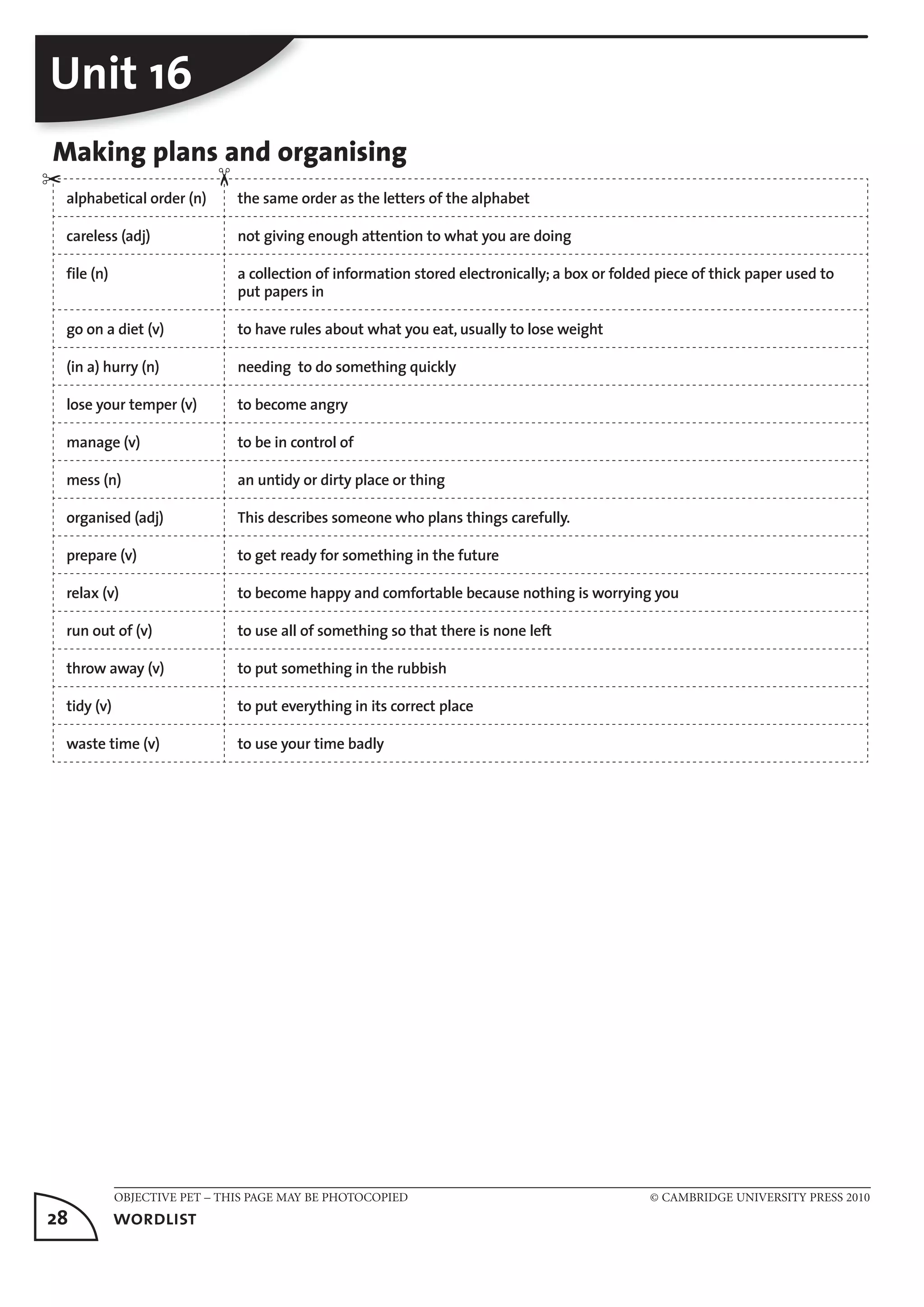 OBJECTIVE PET – THIS PAGE MAY BE PHOTOCOPIED © CAMBRIDGE UNIVERSITY PRESS 2010
28	 wordlist
Unit 16
Making plans and organising
alphabetical order (n) the same order as the letters of the alphabet
careless (adj) not giving enough attention to what you are doing
file (n) a collection of information stored electronically; a box or folded piece of thick paper used to
put papers in
go on a diet (v) to have rules about what you eat, usually to lose weight
(in a) hurry (n) needing to do something quickly
lose your temper (v) to become angry
manage (v) to be in control of
mess (n) an untidy or dirty place or thing
organised (adj) This describes someone who plans things carefully.
prepare (v) to get ready for something in the future
relax (v) to become happy and comfortable because nothing is worrying you
run out of (v) to use all of something so that there is none left
throw away (v) to put something in the rubbish
tidy (v) to put everything in its correct place
waste time (v) to use your time badly
✂
✂
 