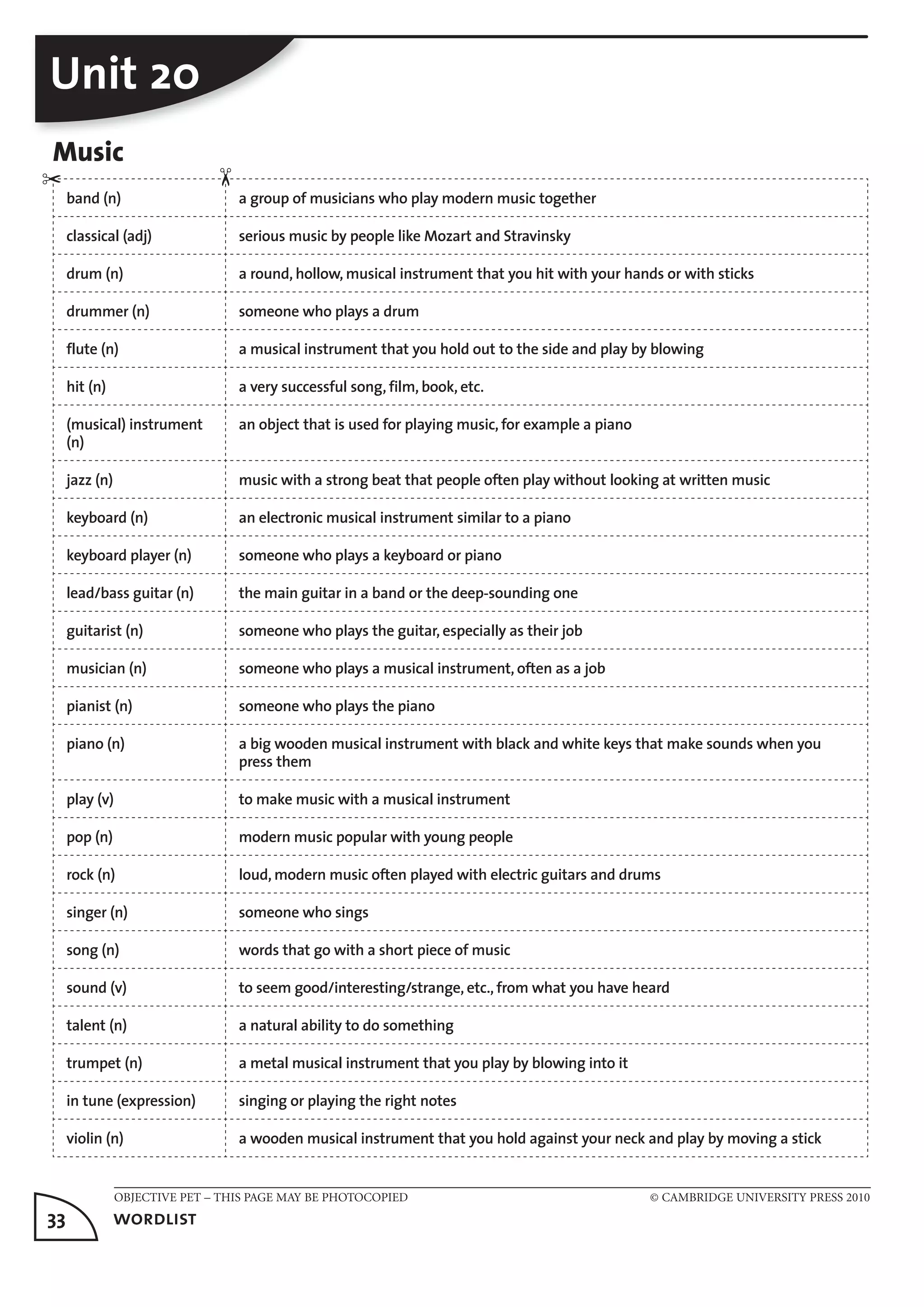 OBJECTIVE PET – THIS PAGE MAY BE PHOTOCOPIED © CAMBRIDGE UNIVERSITY PRESS 2010
33	 wordlist
Unit 20
Music
band (n) a group of musicians who play modern music together
classical (adj) serious music by people like Mozart and Stravinsky
drum (n) a round, hollow, musical instrument that you hit with your hands or with sticks
drummer (n) someone who plays a drum
flute (n) a musical instrument that you hold out to the side and play by blowing
hit (n) a very successful song, film, book, etc.
(musical) instrument
(n)
an object that is used for playing music, for example a piano
jazz (n) music with a strong beat that people often play without looking at written music
keyboard (n) an electronic musical instrument similar to a piano
keyboard player (n) someone who plays a keyboard or piano
lead/bass guitar (n) the main guitar in a band or the deep-sounding one
guitarist (n) someone who plays the guitar, especially as their job
musician (n) someone who plays a musical instrument, often as a job
pianist (n) someone who plays the piano
piano (n) a big wooden musical instrument with black and white keys that make sounds when you
press them
play (v) to make music with a musical instrument
pop (n) modern music popular with young people
rock (n) loud, modern music often played with electric guitars and drums
singer (n) someone who sings
song (n) words that go with a short piece of music
sound (v) to seem good/interesting/strange, etc., from what you have heard
talent (n) a natural ability to do something
trumpet (n) a metal musical instrument that you play by blowing into it
in tune (expression) singing or playing the right notes
violin (n) a wooden musical instrument that you hold against your neck and play by moving a stick
✂
✂
 