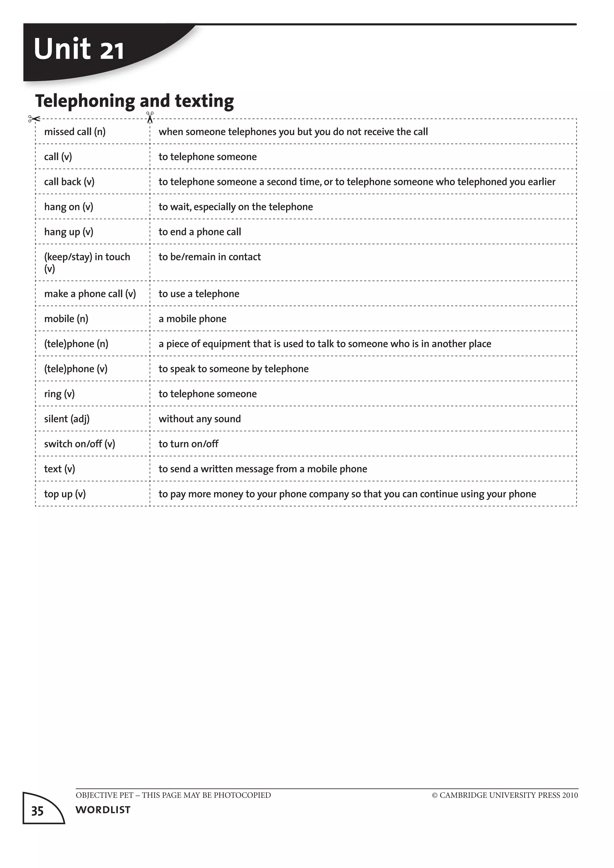 OBJECTIVE PET – THIS PAGE MAY BE PHOTOCOPIED © CAMBRIDGE UNIVERSITY PRESS 2010
35	 wordlist
Unit 21
Telephoning and texting
missed call (n) when someone telephones you but you do not receive the call
call (v) to telephone someone
call back (v) to telephone someone a second time, or to telephone someone who telephoned you earlier
hang on (v) to wait, especially on the telephone
hang up (v) to end a phone call
(keep/stay) in touch
(v)
to be/remain in contact
make a phone call (v) to use a telephone
mobile (n) a mobile phone
(tele)phone (n) a piece of equipment that is used to talk to someone who is in another place
(tele)phone (v) to speak to someone by telephone
ring (v) to telephone someone
silent (adj) without any sound
switch on/off (v) to turn on/off
text (v) to send a written message from a mobile phone
top up (v) to pay more money to your phone company so that you can continue using your phone
✂
✂
 