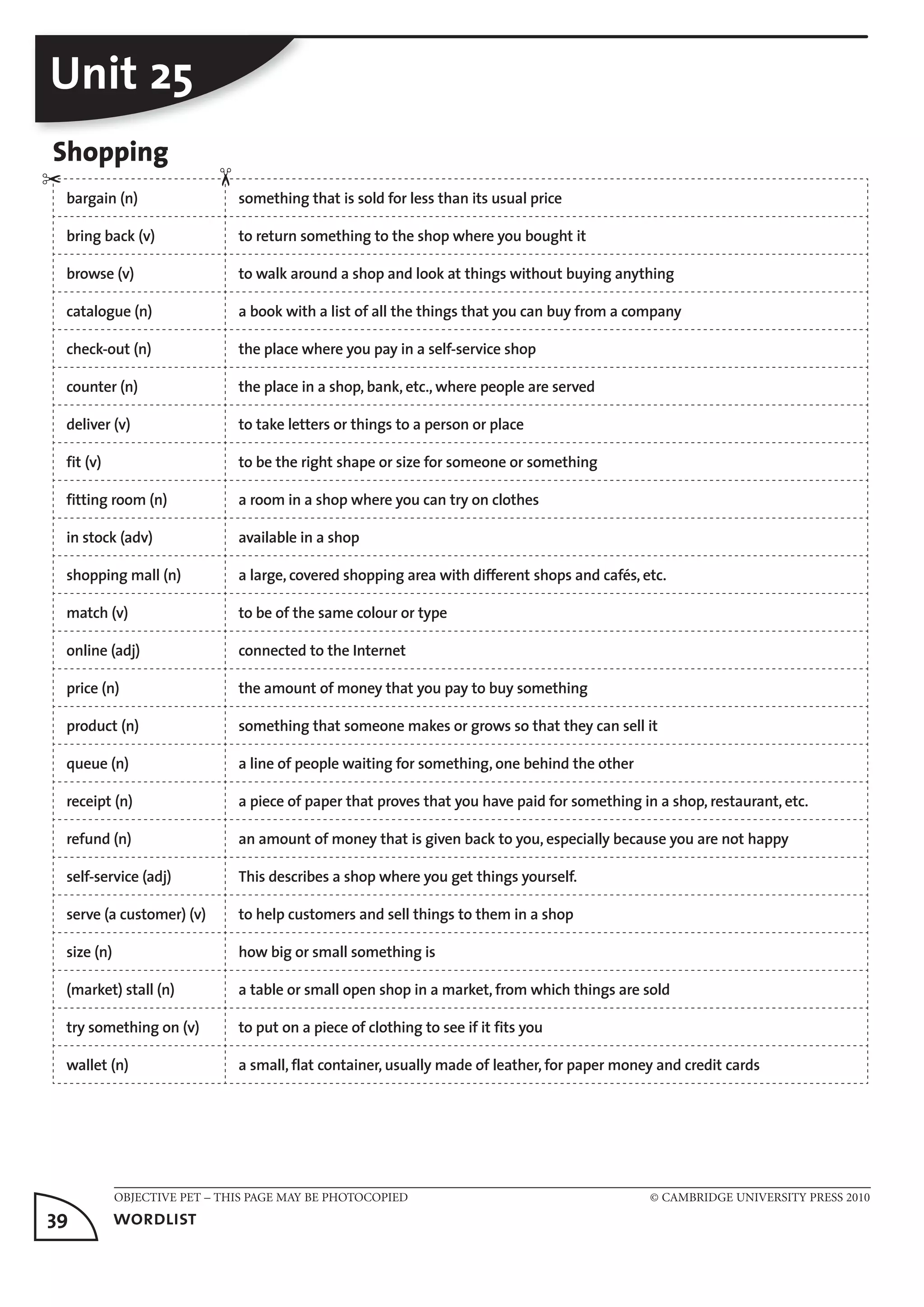 OBJECTIVE PET – THIS PAGE MAY BE PHOTOCOPIED © CAMBRIDGE UNIVERSITY PRESS 2010
39	 wordlist
Unit 25
Shopping
bargain (n) something that is sold for less than its usual price
bring back (v) to return something to the shop where you bought it
browse (v) to walk around a shop and look at things without buying anything
catalogue (n) a book with a list of all the things that you can buy from a company
check-out (n) the place where you pay in a self-service shop
counter (n) the place in a shop, bank, etc., where people are served
deliver (v) to take letters or things to a person or place
fit (v) to be the right shape or size for someone or something
fitting room (n) a room in a shop where you can try on clothes
in stock (adv) available in a shop
shopping mall (n) a large, covered shopping area with different shops and cafés, etc.
match (v) to be of the same colour or type
online (adj) connected to the Internet
price (n) the amount of money that you pay to buy something
product (n) something that someone makes or grows so that they can sell it
queue (n) a line of people waiting for something, one behind the other
receipt (n) a piece of paper that proves that you have paid for something in a shop, restaurant, etc.
refund (n) an amount of money that is given back to you, especially because you are not happy
self-service (adj) This describes a shop where you get things yourself.
serve (a customer) (v) to help customers and sell things to them in a shop
size (n) how big or small something is
(market) stall (n) a table or small open shop in a market, from which things are sold
try something on (v) to put on a piece of clothing to see if it fits you
wallet (n) a small, flat container, usually made of leather, for paper money and credit cards
✂
✂
 