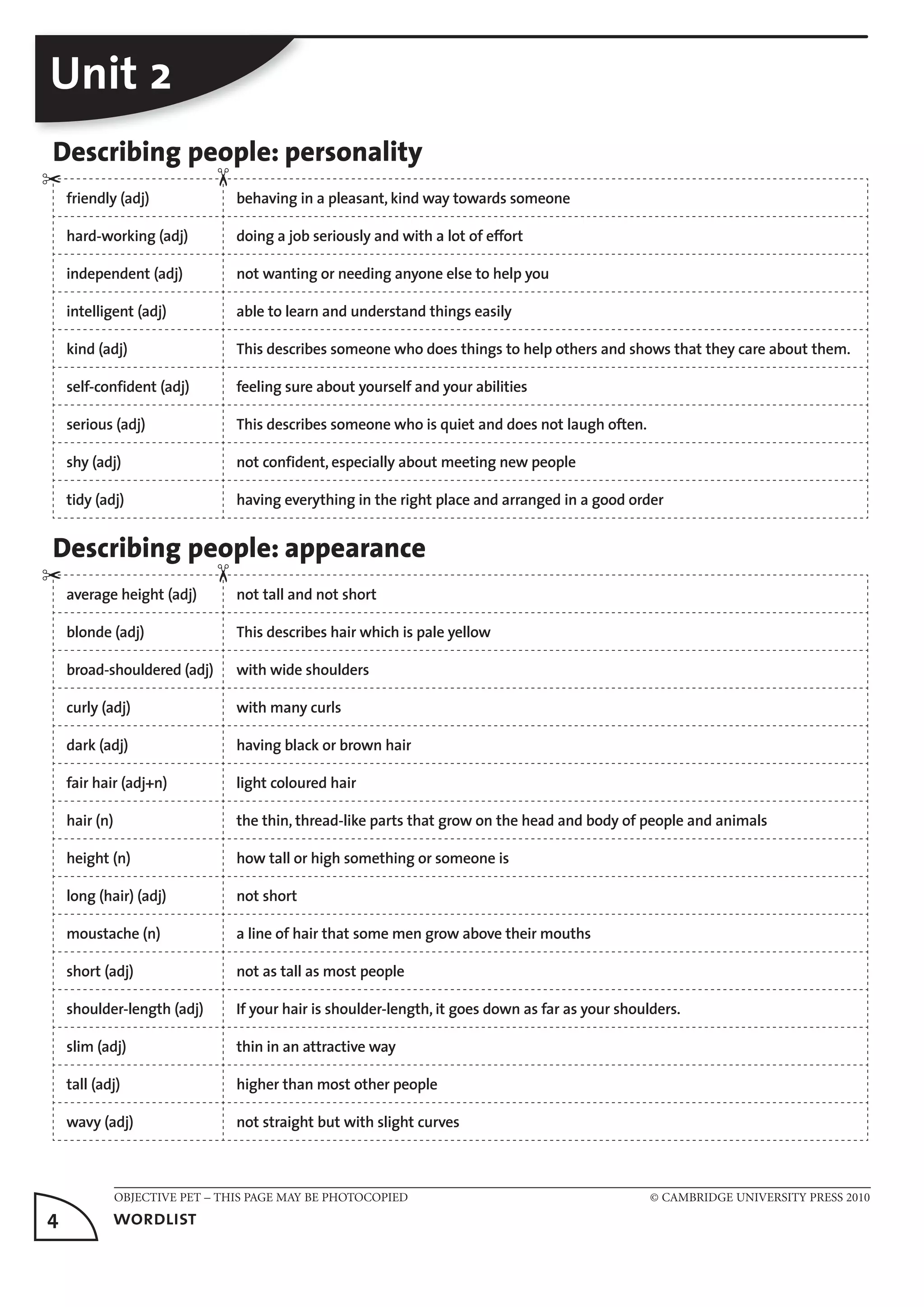 OBJECTIVE PET – THIS PAGE MAY BE PHOTOCOPIED © CAMBRIDGE UNIVERSITY PRESS 2010
4	 wordlist
Unit 2
Describing people: personality
friendly (adj) behaving in a pleasant, kind way towards someone
hard-working (adj) doing a job seriously and with a lot of effort
independent (adj) not wanting or needing anyone else to help you
intelligent (adj) able to learn and understand things easily
kind (adj) This describes someone who does things to help others and shows that they care about them.
self-confident (adj) feeling sure about yourself and your abilities
serious (adj) This describes someone who is quiet and does not laugh often.
shy (adj) not confident, especially about meeting new people
tidy (adj) having everything in the right place and arranged in a good order
Describing people: appearance
average height (adj) not tall and not short
blonde (adj) This describes hair which is pale yellow
broad-shouldered (adj) with wide shoulders
curly (adj) with many curls
dark (adj) having black or brown hair
fair hair (adj+n) light coloured hair
hair (n) the thin, thread-like parts that grow on the head and body of people and animals
height (n) how tall or high something or someone is
long (hair) (adj) not short
moustache (n) a line of hair that some men grow above their mouths
short (adj) not as tall as most people
shoulder-length (adj) If your hair is shoulder-length, it goes down as far as your shoulders.
slim (adj) thin in an attractive way
tall (adj) higher than most other people
wavy (adj) not straight but with slight curves
✂
✂
✂✂
 