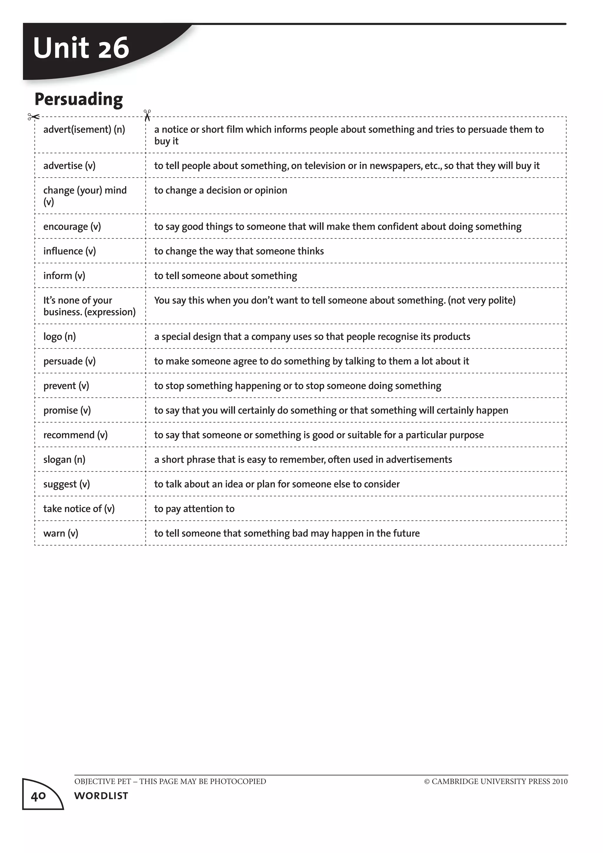 OBJECTIVE PET – THIS PAGE MAY BE PHOTOCOPIED © CAMBRIDGE UNIVERSITY PRESS 2010
40	 wordlist
Unit 26
Persuading
advert(isement) (n) a notice or short film which informs people about something and tries to persuade them to
buy it
advertise (v) to tell people about something, on television or in newspapers, etc., so that they will buy it
change (your) mind
(v)
to change a decision or opinion
encourage (v) to say good things to someone that will make them confident about doing something
influence (v) to change the way that someone thinks
inform (v) to tell someone about something
It’s none of your
business. (expression)
You say this when you don’t want to tell someone about something. (not very polite)
logo (n) a special design that a company uses so that people recognise its products
persuade (v) to make someone agree to do something by talking to them a lot about it
prevent (v) to stop something happening or to stop someone doing something
promise (v) to say that you will certainly do something or that something will certainly happen
recommend (v) to say that someone or something is good or suitable for a particular purpose
slogan (n) a short phrase that is easy to remember, often used in advertisements
suggest (v) to talk about an idea or plan for someone else to consider
take notice of (v) to pay attention to
warn (v) to tell someone that something bad may happen in the future
✂
✂
 
