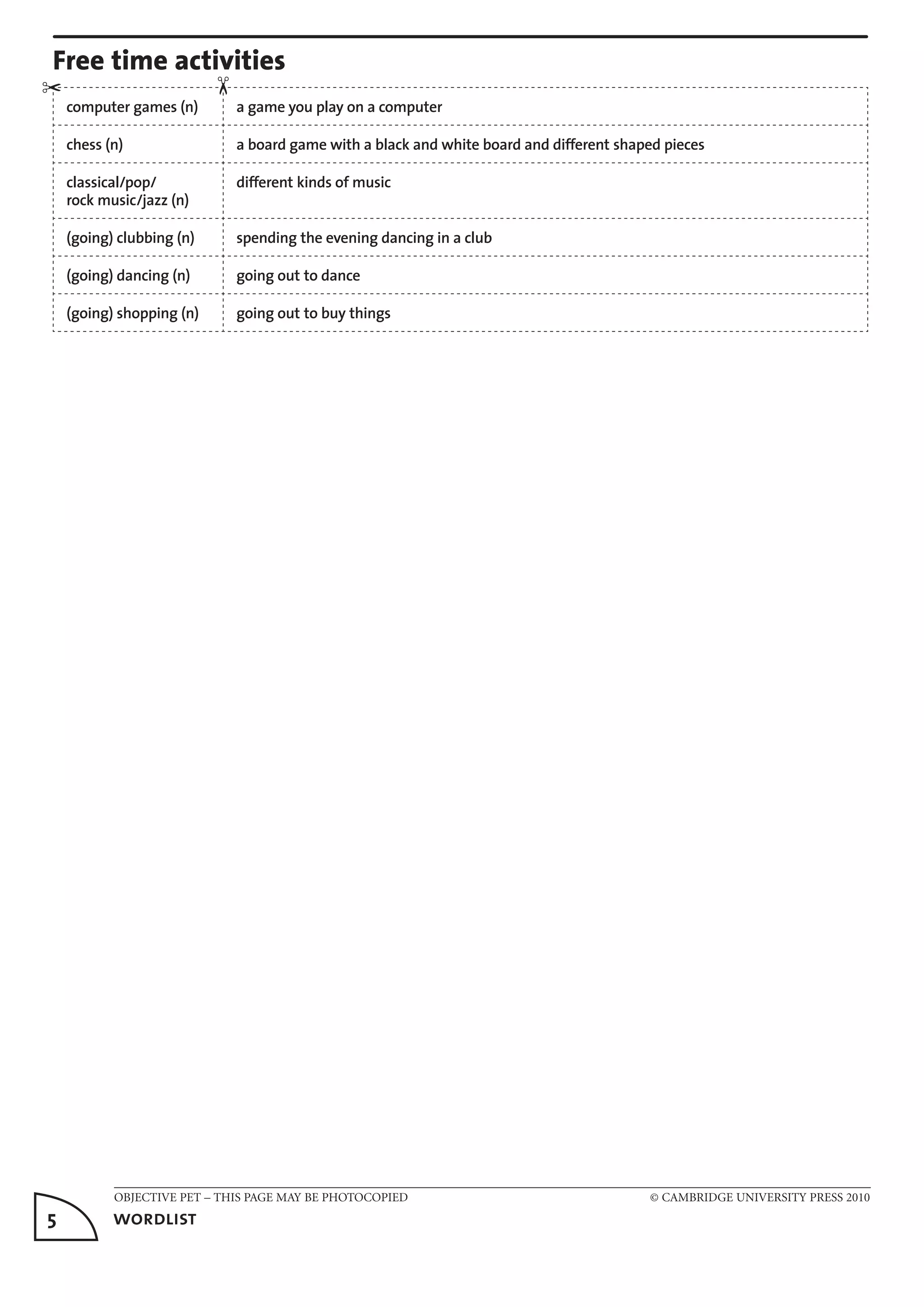 OBJECTIVE PET – THIS PAGE MAY BE PHOTOCOPIED	 © CAMBRIDGE UNIVERSITY PRESS 2010
5	 wordlist
Free time activities
computer games (n) a game you play on a computer
chess (n) a board game with a black and white board and different shaped pieces
classical/pop/
rock music/jazz (n)
different kinds of music
(going) clubbing (n) spending the evening dancing in a club
(going) dancing (n) going out to dance
(going) shopping (n) going out to buy things
✂
✂
 