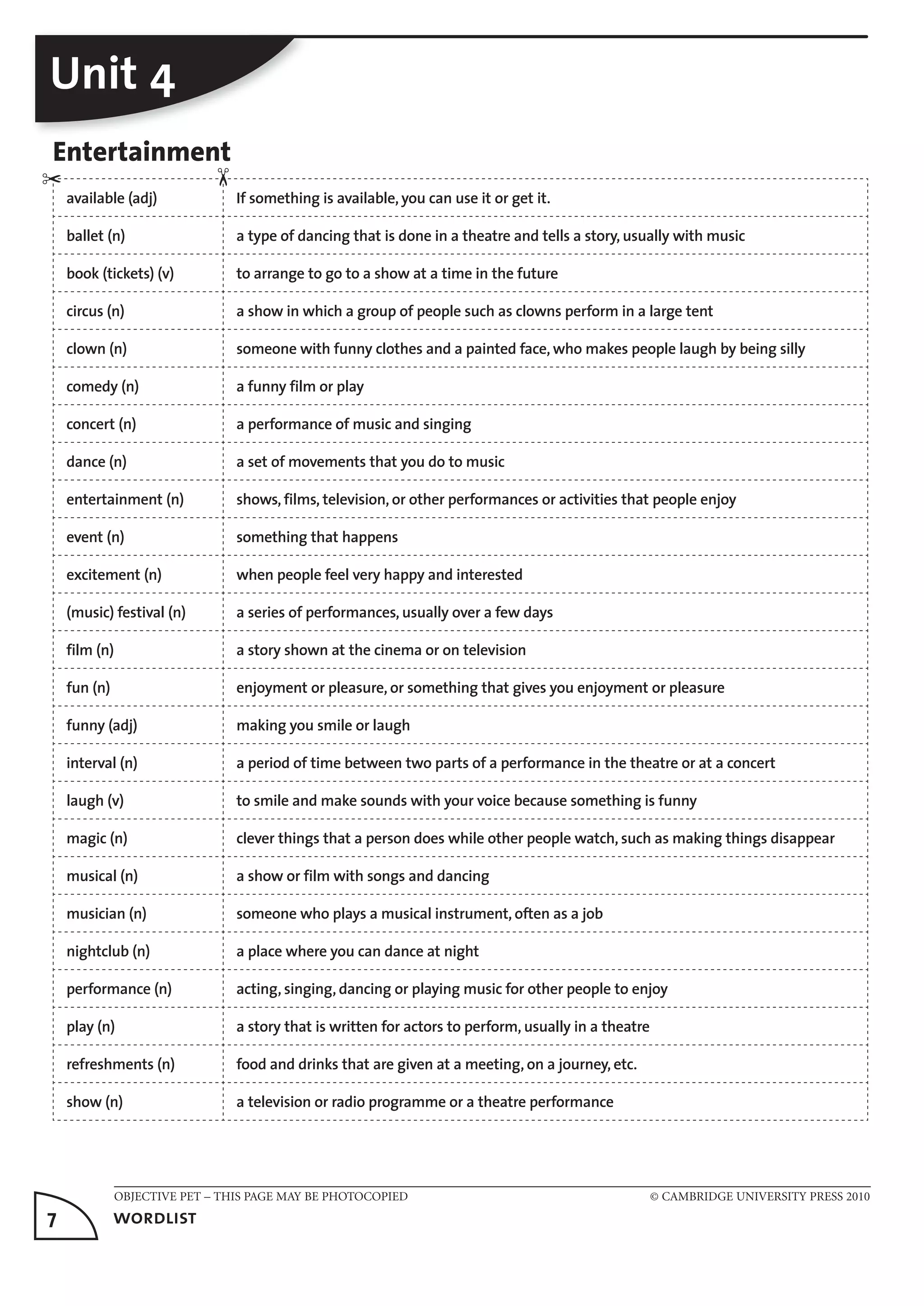 OBJECTIVE PET – THIS PAGE MAY BE PHOTOCOPIED © CAMBRIDGE UNIVERSITY PRESS 2010
7	 wordlist
Unit 4
Entertainment
available (adj) If something is available, you can use it or get it.
ballet (n) a type of dancing that is done in a theatre and tells a story, usually with music
book (tickets) (v) to arrange to go to a show at a time in the future
circus (n) a show in which a group of people such as clowns perform in a large tent
clown (n) someone with funny clothes and a painted face, who makes people laugh by being silly
comedy (n) a funny film or play
concert (n) a performance of music and singing
dance (n) a set of movements that you do to music
entertainment (n) shows, films, television, or other performances or activities that people enjoy
event (n) something that happens
excitement (n) when people feel very happy and interested
(music) festival (n) a series of performances, usually over a few days
film (n) a story shown at the cinema or on television
fun (n) enjoyment or pleasure, or something that gives you enjoyment or pleasure
funny (adj) making you smile or laugh
interval (n) a period of time between two parts of a performance in the theatre or at a concert
laugh (v) to smile and make sounds with your voice because something is funny
magic (n) clever things that a person does while other people watch, such as making things disappear
musical (n) a show or film with songs and dancing
musician (n) someone who plays a musical instrument, often as a job
nightclub (n) a place where you can dance at night
performance (n) acting, singing, dancing or playing music for other people to enjoy
play (n) a story that is written for actors to perform, usually in a theatre
refreshments (n) food and drinks that are given at a meeting, on a journey, etc.
show (n) a television or radio programme or a theatre performance
✂
✂
 