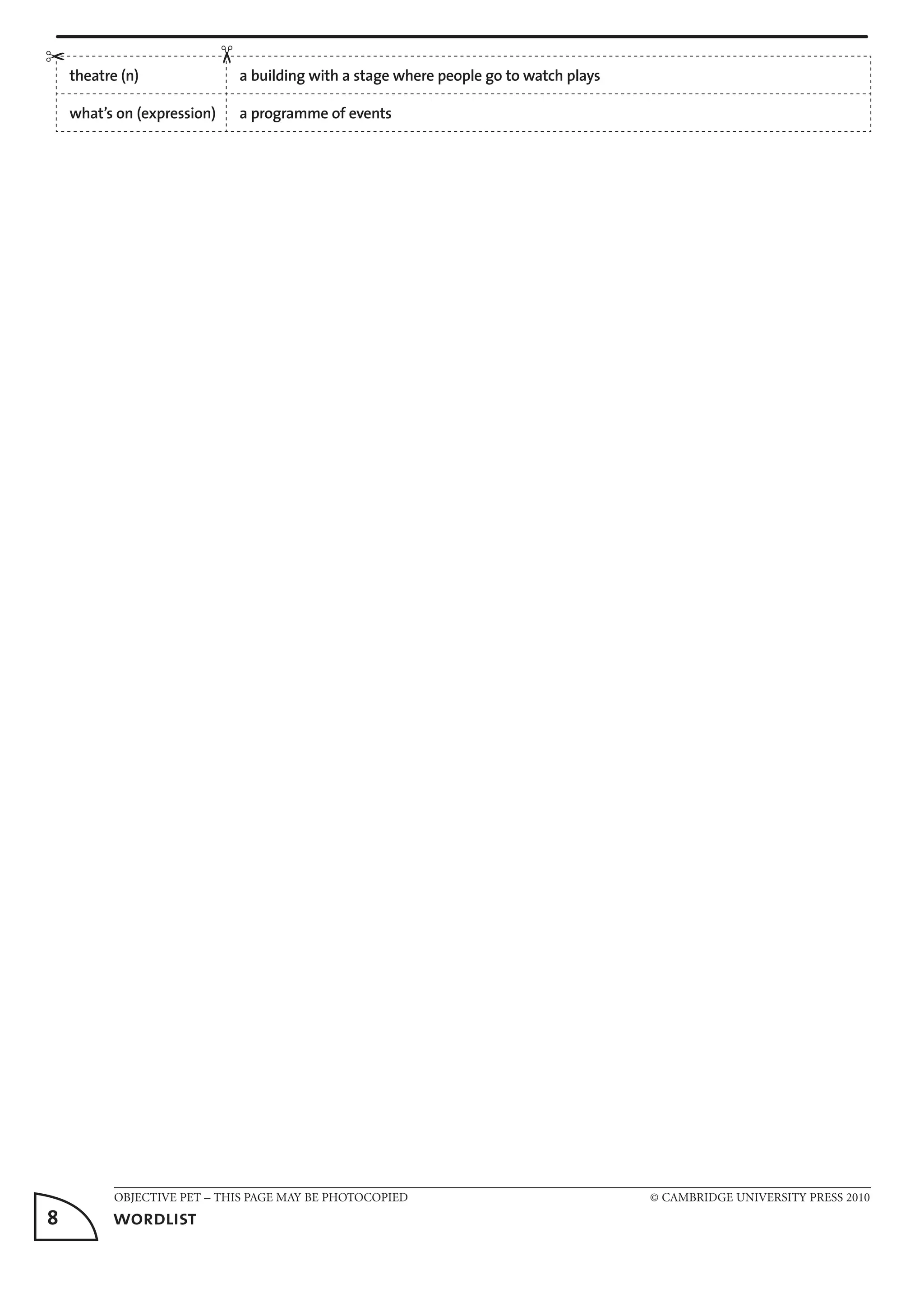 OBJECTIVE PET – THIS PAGE MAY BE PHOTOCOPIED	 © CAMBRIDGE UNIVERSITY PRESS 2010
8	 wordlist
theatre (n) a building with a stage where people go to watch plays
what’s on (expression) a programme of events
✂
✂
 