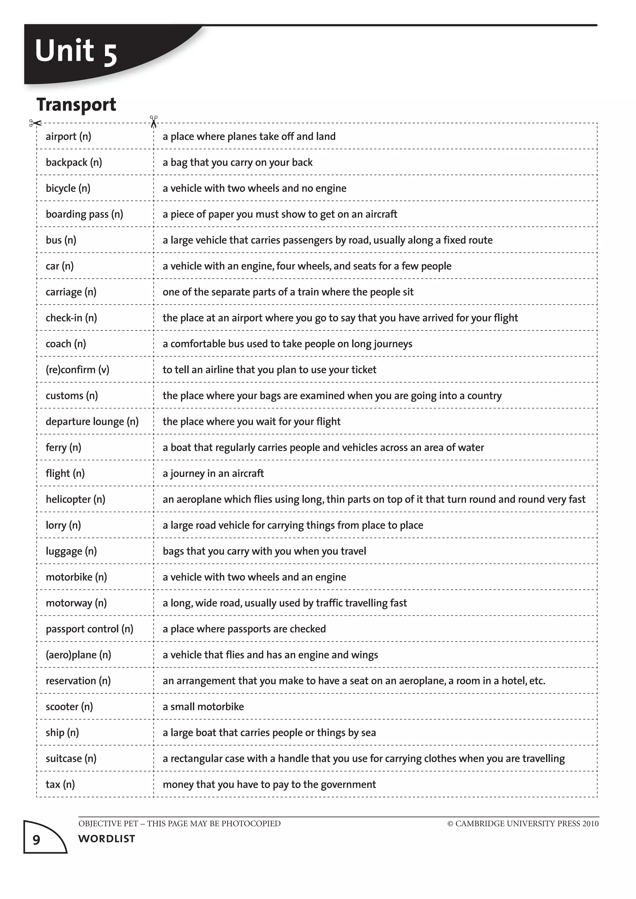 OBJECTIVE PET – THIS PAGE MAY BE PHOTOCOPIED © CAMBRIDGE UNIVERSITY PRESS 2010
9	 wordlist
Unit 5
Transport
airport (n) a place where planes take off and land
backpack (n) a bag that you carry on your back
bicycle (n) a vehicle with two wheels and no engine
boarding pass (n) a piece of paper you must show to get on an aircraft
bus (n) a large vehicle that carries passengers by road, usually along a fixed route
car (n) a vehicle with an engine, four wheels, and seats for a few people
carriage (n) one of the separate parts of a train where the people sit
check-in (n) the place at an airport where you go to say that you have arrived for your flight
coach (n) a comfortable bus used to take people on long journeys
(re)confirm (v) to tell an airline that you plan to use your ticket
customs (n) the place where your bags are examined when you are going into a country
departure lounge (n) the place where you wait for your flight
ferry (n) a boat that regularly carries people and vehicles across an area of water
flight (n) a journey in an aircraft
helicopter (n) an aeroplane which flies using long, thin parts on top of it that turn round and round very fast
lorry (n) a large road vehicle for carrying things from place to place
luggage (n) bags that you carry with you when you travel
motorbike (n) a vehicle with two wheels and an engine
motorway (n) a long, wide road, usually used by traffic travelling fast
passport control (n) a place where passports are checked
(aero)plane (n) a vehicle that flies and has an engine and wings
reservation (n) an arrangement that you make to have a seat on an aeroplane, a room in a hotel, etc.
scooter (n) a small motorbike
ship (n) a large boat that carries people or things by sea
suitcase (n) a rectangular case with a handle that you use for carrying clothes when you are travelling
tax (n) money that you have to pay to the government
✂
✂
 