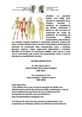 pituitário ou pacientes adultos com fadiga fácil, redução da capacidade física, fraqueza muscular e distúrbios do metabolismo dos lipídios, intolerância à glicose ou não, que deve ser confirmado por testes de deficiência de hormônio do crescimento (DGH), somatotrofina, observando-se sua resposta resposta mediante à estimulação hormonal. Embora não tenha se tenha utilizado vários estímulos farmacológicos de liberação do hormônio de crescimento (GH), somatotrofina, como a clonidina, glucagon, arginina, l-dopa, propranolol, tolbutamida e hormônio liberador do hormônio de crescimento (GHRH), entre outros, o teste ouro é reconhecido pela maioria dos pesquisadores ainda o teste de tolerância ou sensibilidade à insulina. 
AUTORES PROSPECTIVOS 
Dr. João Santos Caio Jr. 
Endocrinologia-Neuroendocrinologista 
CRM 20611 
Dra. Henriqueta V. Caio 
Endocrinologista – Medicina Interna 
CRM 28930 
Como Saber Mais: 
1. Nos últimos anos é que se trata da reposição em adultos com deficiência de hormônio de crescimento (GH), somatotropina, uma vez que há evidências de que fatores de risco cardiovascular são aumentados em pacientes com essa deficiência... 
http://longevidadefutura.blogspot.com 
2. Os fatores de maior risco para doenças cardiovasculares, são aumentados em indivíduos adultos com deficiência de hormônio de  