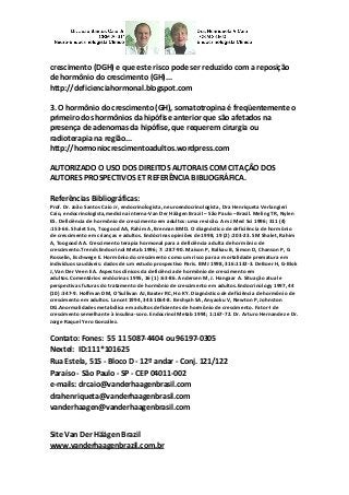 crescimento (DGH) e que este risco pode ser reduzido com a reposição de hormônio do crescimento (GH)... 
http://deficienciahormonal.blogspot.com 
3. O hormônio do crescimento (GH), somatotropina é freqüentemente o primeiro dos hormônios da hipófise anterior que são afetados na presença de adenomas da hipófise, que requerem cirurgia ou radioterapia na região... 
http://hormoniocrescimentoadultos.wordpress.com 
AUTORIZADO O USO DOS DIREITOS AUTORAIS COM CITAÇÃO DOS AUTORES PROSPECTIVOS ET REFERÊNCIA BIBLIOGRÁFICA. 
Referências Bibliográficas: 
Prof. Dr. João Santos Caio Jr, endocrinologista, neuroendocrinologista, Dra Henriqueta Verlangieri Caio, endocrinologista,medicina interna-Van Der Häägen Brazil – São Paulo –Brasil. Meling TR, Nylen ES. Deficiência de hormônio de crescimento em adultos: uma revisão. Am J Med Sci 1996; 311 (4) :153-66. Shalet Sm, Toogood AA, Rahim A, Brennan BMD. O diagnóstico de deficiência de hormônio de crescimento em crianças e adultos. Endócrinas opiniões de 1998, 19 (2) :203-23. SM Shalet, Rahim A, Toogood AA. Crescimento terapia hormonal para a deficiência adulta de hormônio de crescimento.Trends Endocrinol Metab 1996; 7: :287-90. Maison P, Balkau B, Simon D, Chanson P, G Rosselin, Eschwege E. Hormônio do crescimento como um risco para a mortalidade prematura em indivíduos saudáveis: dados de um estudo prospectivo Paris. BMJ 1998, 316:1132-3. DeBoer H, G-Blok J, Van Der Veen EA. Aspectos clínicos da deficiência de hormônio de crescimento em adultos.Comentários endócrinas 1995, 16 (1) :63-86. Andersen M, J. Hangaar A. Situação atual e perspectivas futuras do tratamento de hormônio de crescimento em adultos.Endocrinology 1997, 44 (10) :347-9. Hoffman DM, O'Sullivan AJ, Baxter RC, Ho KY. Diagnóstico de deficiência de hormônio de crescimento em adultos. Lancet 1994, 343:1064-8. Beshyah SA, Anyaoku V, Newton P, Johnston DG.Anormalidades metabólica em adultos deficientes de hormônio de crescimento. Fator-I de crescimento semelhante à insulina-soro. Endocrinol Metab 1994; 1:167-72. Dr. Arturo Hernandez e Dr. Jorge Raquel Yero González. 
Contato: Fones: 55 11 5087-4404 ou 96197-0305 Nextel: ID:111*101625 Rua Estela, 515 - Bloco D - 12º andar - Conj. 121/122 Paraíso - São Paulo - SP - CEP 04011-002 e-mails: drcaio@vanderhaagenbrasil.com drahenriqueta@vanderhaagenbrasil.com vanderhaagen@vanderhaagenbrasil.com 
Site Van Der Häägen Brazil www.vanderhaagenbrazil.com.br  