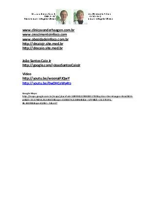www.clinicavanderhaagen.com.br www.crescimentoinfoco.com www.obesidadeinfoco.com.br http://drcaiojr.site.med.br http://dracaio.site.med.br 
João Santos Caio Jr 
http://google.com/+JoaoSantosCaioJr 
Vídeo 
http://youtu.be/woonaiFJQwY 
http://youtu.be/0wOHCeWy4ts 
Google Maps: http://maps.google.com.br/maps/place?cid=5099901339000351730&q=Van+Der+Haagen+Brasil&hl= pt&sll=-23.578256,46.645653&sspn=0.005074,0.009645&ie =UTF8&ll=-23.575591,- 46.650481&spn=0,0&t = h&z=17 