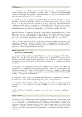 Justificación

Las causas principales de los problemas ambientales son la codicia, el egoísmo y la
falta de respeto por la naturaleza, se invita a toda la comunidad de la Institución
Educativa a defender y conservar el medio ambiente, ya que es compromiso de los
seres humanos defender la vida en la tierra.
No podemos continuar ignorando la problemática que hoy se presenta a nuestro
alrededor y de la cual el hombre ha sido el causante, pero tampoco hay que olvidar
que si es el principal destructor, también es el único que posee las capacidades de
inteligencia para proteger y conservar el medio ambiente, por tal motivo es importante
comprometerse para diseñar estrategias que permitan salir de la ignorancia sobre los
temas ambientales, y trabajar por la correcta utilización de los recursos naturales.
Nuestra institución no debe permanecer al margen de toda la realidad y nosotros como
docentes y agentes encargados de ayudar a conservar el medio ambiente, debemos
establecer una serie de actividades extracurriculares, que capacite al estudiante para
que cuide y conserve las pocas zonas verdes de nuestro planeta que aun existen.
Para lo cual se pretende diseñar un proyecto ambiental cuyo propósito sea el de
conservar, proteger y mejorar el medio ambiente, adaptándolo a los principios y
fundamentos que rigen nuestra Institución Educativa y tomando como referencia la Ley
General de Educación 115 de Febrero de 1994.
Marco Conceptual
FUNDAMENTOS LEGALES

La realización del proyecto Educación Ambiental, se rige por el decreto 1743 del 3 de
agosto de 1994; por el cual se fijan criterios para la promoción de la educación
ambiental en todos los estamentos educativos y se establecen los mecanismos de
coordinación entre el Ministerio de Educación Nacional y el Ministerio del Medio
Ambiente.
De acuerdo a la constitución política de Colombia en el Articulo 189 ordinal 11,
consideran que los Ministerios del Medio Ambiente y Educación, tienen la función de
coordinar el desarrollo y la ejecución de planes, programas y proyectos de Educación
Ambiental que hacen parte del servicio público educativo. Además los Artículos 78, 79,
80, 81 y 82 del capítulo 3 contemplan:
a. El derecho a gozar de un ambiente sano y propicio para el bienestar del hombre y
de participar en todas las actividades y decisiones que pueden afectarlo.
b. El estado debe garantizar el buen manejo y aprovechamiento de los recursos
naturales y a la vez controlar los actos de deterioro y sancionar a quienes no lo
cumplan.
c. Se prohíbe la fabricación, posesión y uso de armas químicas, biológicas y
nucleares.
Marco General
Colombia es un país privilegiado por la densidad y cantidad de recursos naturales, es el tercer
país en Biodiversidad, es el cuarto país más rico en agua a nivel mundial, aproximadamente el
40% de su territorio esta cubierto de bosques, sin embargo, la deforestación causada por la
colonización, incendios forestales, utilización de la madera, contaminación de los ríos, el uso
indebido de productos químicos, insecticidas, aerosoles, la caza y la pesca descontrolada
frente a estos están convirtiendo estos privilegios en problemas ambientales sociales y
económicos.

 