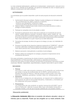 La crisis ambiental (deforestación, perdida de la biodiversidad, contaminación, reducción de la
capa de ozono, deshielo de los glaciales, etc) genera la necesidad de crear un espacio para la
reflexión y preservación del medio ambiente.
ACTIVIDADES
Las actividades que se pueden desarrollar a partir de este proyecto de educación ambiental
son:
1. Conformación del grupo ecológico. Realizar murales ecológicos con mensajes como:
- No convirtamos los ríos, lagos y mares en un basurero.
- Evitemos usar detergentes, contaminan el agua.
- Cerremos las llaves del agua mientras nos lavamos los dientes.
2. Elaborar folletos o boletines para invitar a toda la comunidad educativa a cuidar y
proteger el medio ambiente.
3. Participar en campañas como la de adoptar un árbol.
4. Fomentar la participación de los niños de la institución en el sembrado de eras de
cilantro, cebolla cabezona, pimentón, remolacha, rábano, pepino, repollo, etc., que
permitirán desarrollar la modalidad agropecuaria, utilizando el abono orgánico, evitando
el uso de los abonos químicos que están ocasionando contaminación de los alimentos.
Nota: Estas actividades en su gran mayoría ya se están elaborando.
5. Campañas de reciclaje, de ahorro de agua en el colegio y la casa, con materiales de
desecho.
6. Procesar el reciclaje de los desechos orgánicos preparando el “COMPOST”, utilizando
la lombriz californiana, facilitando la elaboración del abono orgánico, que se utilizará
como abono para las eras y demás plantas ornamentales de la institución.
7. Elaborar quincenal o mensualmente un periódico mural ecológico.
8. Realizar salidas de investigación en ecología y proyectar el mejoramiento de los
ecosistemas del entorno.
Con estas actividades y experiencias de orientar al alumno a asumir libremente
responsabilidades con fines personales, potenciando su capacidad de trascender y
compromiso para salvar el medio ambiente, permitirá llevar al estudiante a demostrar su propia
creatividad, libertad, originalidad, espontaneidad y respeto hacia todo lo que le rodea.
RECURSOS
1. Físicos
Para llevar a cabo este proyecto contamos en la institución con conferencias
que dictan el grupo de profesionales de la UMATA, pertenecientes a la
Alcaldía Municipal de Palmira. Además equipos audiovisuales como VHS,
televisión, biblioteca, periódicos, revistas, video vin, retroproyector, etc.
2. Humanos
Este no es un trabajo de una sola persona, se requiere de la colaboración y
participación de toda la Comunidad Educativa, moderados y orientados por
los integrantes del grupo ecológico.
3. Financieros
Los integrantes del club recibirán un aporte mensual de $10.000°° que le
hará la institución. Además el grupo debe hacer actividades tendientes a
recaudar fondos, a fin de que el grupo subsista por sus propios medios.

Educación ambiental:
La Educación Ambiental, (EA) indica el propósito del esfuerzo educativo: educar al
individuo para su desarrollo. Puede que sea amigable con su medio ambiente. Este

 