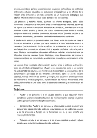 proceso, además de generar una conciencia y soluciones pertinentes a los problemas
ambientales actuales causados por actividades antropogénicas y los efectos de la
relación entre el hombre y el medio ambiente, es un mecanismo pedagógico que
además infunde la interacción que existe dentro de los ecosistemas.
Los procesos y factores físicos, químicos así mismo biológicos, como estos
reaccionan, se relacionan e intervienen entre sí dentro del medio ambiente, es otro de
los tópicos que difunde la Educación Ambiental (EA Swiss arl), todo esto con el fin de
entender nuestro entorno y formar una cultura conservacionista donde el hombre
aplique en todos sus procesos productivos, técnicas limpias (dándole solución a los
problemas ambientales), permitiendo de esta forma el desarrollo sostenible.
A través de lo anterior ya podemos definir dos líneas, sobre las cuales se basa la
Educación Ambiental la primera que hacer referencia a como interactúa entre sí la
naturaleza (medio ambiente) donde se definen los ecosistemas, la importancia de la
atmósfera (clima, composición e interacción), el agua (la hidrósfera, ciclo del agua), el
suelo (litosfera, composición e interacción), el flujo de materia y energía dentro de los
diferentes entornos naturales (ciclos biológicos, ciclos bioquímicos), así mismo el
comportamiento de las comunidades y poblaciones (mutualismo, comensalismo, entre
otros).
La segunda línea va dirigida a la interacción que hay entre el ambiente y el hombre,
como las actividades antropogénicas influyen en los ecosistemas, como el ser humano
ha aprovechado los recursos, así mismo brinda la descripción y consecuencias de la
contaminación generados en las diferentes actividades, como se puede prevenir
(reciclaje, manejo adecuado de residuos y energía), que soluciones existen (procesos
de tratamiento a residuos peligrosos, implementación de Políticas Ambientales, entre
otras), promoviendo de una u otra forma el desarrollo sostenible y la conservación del
entorno.

Objetivos:
•

Ayudar a las personas y a los grupos sociales a que adquieran mayor
sensibilidad y conciencia sobre el cuidado del medio ambiente, creando soluciones
viables para el mantenimiento óptimo del mismo.

•

Conocimientos. Ayudar a las personas y a los grupos sociales a adquirir una
comprensión básica del medio ambiente en su totalidad, de los problemas conexos
y de la presencia y función de la humanidad en él, lo que entraña una
responsabilidad crítica.

•

Actitudes. Ayudar a las personas y a los grupos sociales a adquirir valores
sociales y un profundo interés por el medio ambiente.

 