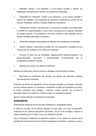 •

Aptitudes. Ayudar a las personas y a los grupos sociales a adquirir las
habilidades necesarias para resolver los problemas ambientales.

•

Capacidad de evaluación. Ayudar a las personas y a los grupos sociales a
evaluar las medidas y los programas de educación ambiental en función de los
factores ecológicos, políticos, sociales, estéticos y educativos.

•

Participación Ayudar a las personas y a los grupos sociales a que desarrollen
su sentido de responsabilidad y a que tomen conciencia de la urgente necesidad
de prestar atención a los problemas del medio ambiente, para asegurar que se
adopten medidas adecuadas al respecto.

•

Desarrollar actitudes responsables en relación con la protección al ambiente.

•

Adquirir hábitos y costumbres acordes con una apropiación cuidadosa de los
recursos de uso cotidiano y los medios de transporte.

•

Conocer la labor de las principales organizaciones gubernamentales y no
gubernamentales,

nacionales

e

internacionales,

comprometidas

con

la

problemática ambiental mundial.
•

Distinguir las causas que alteran el ambiente

Identificar la interacción entre los factores naturales y la intervención humana.
•

Reconocer la importancia del impacto que ejercen los diferentes modelos
económicos en el ambiente.

Examinar las formas de apropiación de los recursos naturales y el impacto ambiental
que las mismas generan. Es necesario comprender el grado de importancia que tiene
la cultura ambiental para proteger y conservar nuestro planeta, por lo tanto la
educación debe ser en todos los niveles sociales, sin excepción de gente.
algunos meses después es importante la educación

Antecedente:
Antecedentes históricos de la Educación Ambiental: la Antigüedad clásica
El esfuerzo mundial, de las últimas décadas de este siglo, por incluir la educación
ambiental en los sistemas educativos nacionales, con el fin de proteger y mejorar el
medio ambiente que nos rodea, es ya una realidad en España.
Hoy la Educación Ambiental es asignatura optativa en los planes de estudio de la
Facultad de Educación de la Universidad Complutense de Madrid y pertenece, junto a

 