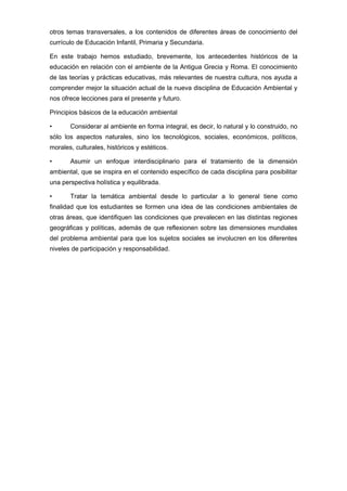 otros temas transversales, a los contenidos de diferentes áreas de conocimiento del
currículo de Educación Infantil, Primaria y Secundaria.
En este trabajo hemos estudiado, brevemente, los antecedentes históricos de la
educación en relación con el ambiente de la Antigua Grecia y Roma. El conocimiento
de las teorías y prácticas educativas, más relevantes de nuestra cultura, nos ayuda a
comprender mejor la situación actual de la nueva disciplina de Educación Ambiental y
nos ofrece lecciones para el presente y futuro.
Principios básicos de la educación ambiental
•

Considerar al ambiente en forma integral, es decir, lo natural y lo construido, no

sólo los aspectos naturales, sino los tecnológicos, sociales, económicos, políticos,
morales, culturales, históricos y estéticos.
•

Asumir un enfoque interdisciplinario para el tratamiento de la dimensión

ambiental, que se inspira en el contenido específico de cada disciplina para posibilitar
una perspectiva holística y equilibrada.
•

Tratar la temática ambiental desde lo particular a lo general tiene como

finalidad que los estudiantes se formen una idea de las condiciones ambientales de
otras áreas, que identifiquen las condiciones que prevalecen en las distintas regiones
geográficas y políticas, además de que reflexionen sobre las dimensiones mundiales
del problema ambiental para que los sujetos sociales se involucren en los diferentes
niveles de participación y responsabilidad.

 