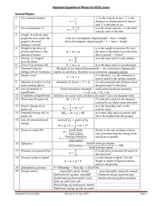 Prepared by Faisal Jaffer Revised on 21 June 2010 Page 1
Important Equations in Physics for IGCSE course
General Physics:
1 For constant motion:
=
‘v’ is the velocity in m/s, ‘s’ is the
distance or displacement in meters
and ‘t’ is the time in sec
2 For acceleration ‘a’
=
− u is the initial velocity, v is the final
velocity and t is the time
3 Graph: in velocity-time
graph the area under the
graph is the total
distance covered
Area of a rectangular shaped graph = base × height
Area of triangular shaped graph = ½ × base × height
4 Weight is the force of
gravity and mass is the
amount of matter
= ×
w is the weight in newton (N), m is
the mass in kg and g is acceleration
due to gravity = 10 m/s2
5 Density ‘ρ’ in kg/m3
(ρ is the rhoo)
=
m is the mass and V is the volume
6 Force F in newtons (N) = × m is the mass and a is acceleration
7 Terminal Velocity:
falling with air resistance
ℎ ( ) = ( )
implies no net force, therefore no acceleration, constant velocity
8 Hooke’s Law
= ×
F is the force, x is the extension in
meters and k is the spring constant
9 Moment of a force in N.m
(also turning effect)
= × d is the perpendicular distance from
the pivot and F is the force
10 Law of moment or
equilibrium
=
=> × = ×
11 Conditions of Equilibrium Net force on x-axis=zero, net force on y-axis= zero, net moment=zero
11 Work done W joules (J) = × F is the force and d is the distance
covered by an object same direction
12 Kinetic Energy Ek in
joules (J) =
1
2
× ×
m is the mass(kg) and v is the
velocity (m/s)
13 Potential Energy ∆Ep in
joules (J)
Δ = × × Δℎ m is mass (kg) and g is gravity and
∆h is the height from the ground
14 Law of conservation of
energy:
=
× × ℎ =
1
2
× ×
15 Power in watts (W)
=
=
Power is the rate of doing work or
rate of transferring the energy from
one form to another
16 Efficiency:
= × 100
17 Pressure p in pascal (Pa)
=
F is the force in newton (N) and A is
the area in m2
18 Pressure p due to liquid
= × × ℎ
ρ is the density in kg/m3
, h is the
height or depth of liquid in meters
and g is the gravity
19 Atmospheric pressure P=760mmHg = 76cm Hg =1.01x105
Pa
20 Energy source renewable can be reused non-renewable cannot be reused
Hydroelectric eg dam, waterfall Chemical energy eg petrol, gas
Geothermal eg from earth’s rock Nuclear fission eg from uranium
Solar eg with solar cell
Wind energy eg wind power station
Tidal/wave energy eg tide in ocean
 