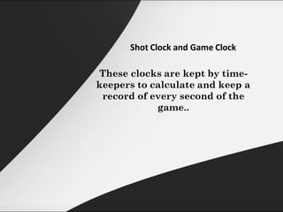 Shot Clock and Game Clock
These clocks are kept by time-
keepers to calculate and keep a
record of every second of the
game..
 