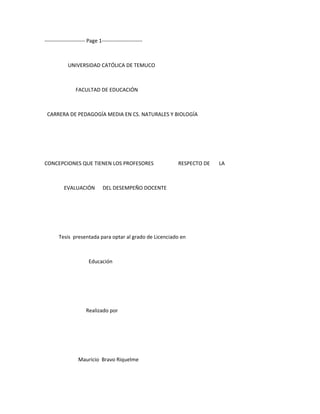 ----------------------- Page 1-----------------------



            UNIVERSIDAD CATÓLICA DE TEMUCO



                FACULTAD DE EDUCACIÓN



 CARRERA DE PEDAGOGÍA MEDIA EN CS. NATURALES Y BIOLOGÍA




CONCEPCIONES QUE TIENEN LOS PROFESORES                  RESPECTO DE   LA



          EVALUACIÓN           DEL DESEMPEÑO DOCENTE




       Tesis presentada para optar al grado de Licenciado en



                       Educación




                      Realizado por




                  Mauricio Bravo Riquelme
 