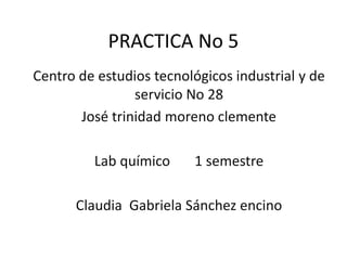 PRACTICA No 5
Centro de estudios tecnológicos industrial y de
servicio No 28
José trinidad moreno clemente
Lab químico 1 semestre
Claudia Gabriela Sánchez encino
 