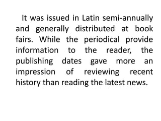 It was issued in Latin semi-annually
and generally distributed at book
fairs. While the periodical provide
information to the reader, the
publishing dates gave more an
impression of reviewing recent
history than reading the latest news.
 