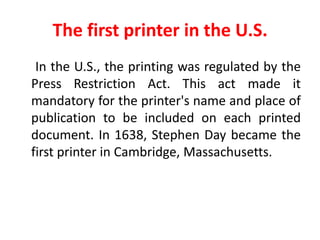 The first printer in the U.S.
 In the U.S., the printing was regulated by the
Press Restriction Act. This act made it
mandatory for the printer's name and place of
publication to be included on each printed
document. In 1638, Stephen Day became the
first printer in Cambridge, Massachusetts.
 