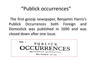 “Publick occurrences”
 The first gossip newspaper, Benjamin Harris's
Publick Occurrences both Foreign and
Domestick was published in 1690 and was
closed down after one issue.
 