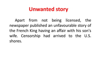 Unwanted story
   Apart from not being licensed, the
newspaper published an unfavourable story of
the French King having an affair with his son's
wife. Censorship had arrived to the U.S.
shores.
 