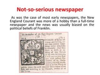 Not-so-serious newspaper
 As was the case of most early newspapers, the New
England Courant was more of a hobby than a full-time
newspaper and the news was usually biased on the
political beliefs of Franklin.
 