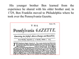 His younger brother Ben learned from the
experience he shared with his older brother and, in
1729, Ben Franklin moved to Philadelphia where he
took over the Pennsylvania Gazette.
 