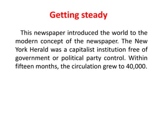 Getting steady
   This newspaper introduced the world to the
modern concept of the newspaper. The New
York Herald was a capitalist institution free of
government or political party control. Within
fifteen months, the circulation grew to 40,000.
 