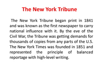 The New York Tribune
 The New York Tribune began print in 1841
and was known as the first newspaper to carry
national influence with it. By the eve of the
Civil War, the Tribune was getting demands for
thousands of copies from any parts of the U.S.
The New York Times was founded in 1851 and
represented the principle of balanced
reportage with high-level writing.
 