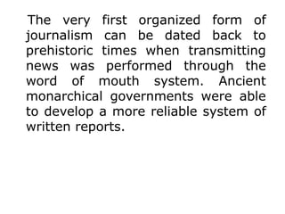The very first organized form of
journalism can be dated back to
prehistoric times when transmitting
news was performed through the
word of mouth system. Ancient
monarchical governments were able
to develop a more reliable system of
written reports.
 