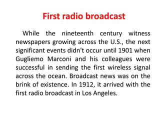 First radio broadcast
   While the nineteenth century witness
newspapers growing across the U.S., the next
significant events didn't occur until 1901 when
Gugliemo Marconi and his colleagues were
successful in sending the first wireless signal
across the ocean. Broadcast news was on the
brink of existence. In 1912, it arrived with the
first radio broadcast in Los Angeles.
 