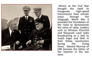 Where as the Civil War
brought the need to
inaugurate       high-speed
transmission from remote
areas      through       the
telegraph; World War II
provided the foundation of
the need to demonstrate
the value of radio. Leaders
such as Winston Churchill
and Roosevelt used radio
broadcasting as a tool to
install hope and faith in
their fellow countrymen
during       the      trying
times. Edward Murrow of
CBS became the father of
the reporter in the war
zone.
 