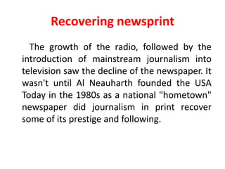 Recovering newsprint
  The growth of the radio, followed by the
introduction of mainstream journalism into
television saw the decline of the newspaper. It
wasn't until Al Neauharth founded the USA
Today in the 1980s as a national "hometown"
newspaper did journalism in print recover
some of its prestige and following.
 