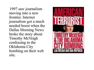 1997 saw journalism
moving into a new
frontier. Internet
journalism got a much
needed boost when the
Dallas Morning News
broke the story about
Timothy McVeigh
confessing to the
Oklahoma City
bombing on their web
site.
 