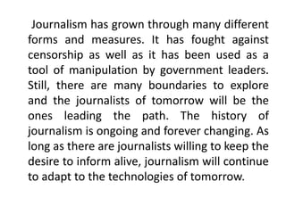 Journalism has grown through many different
forms and measures. It has fought against
censorship as well as it has been used as a
tool of manipulation by government leaders.
Still, there are many boundaries to explore
and the journalists of tomorrow will be the
ones leading the path. The history of
journalism is ongoing and forever changing. As
long as there are journalists willing to keep the
desire to inform alive, journalism will continue
to adapt to the technologies of tomorrow.
 