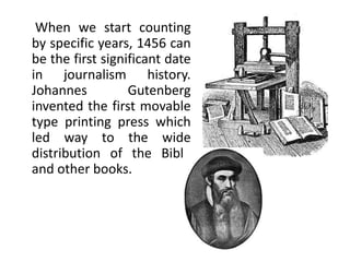When we start counting
by specific years, 1456 can
be the first significant date
in journalism history.
Johannes          Gutenberg
invented the first movable
type printing press which
led way to the wide
distribution of the Bible
and other books.
 