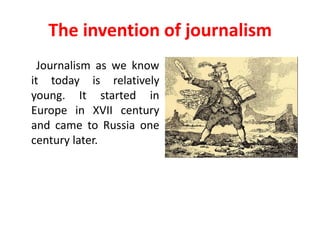 The invention of journalism
  Journalism as we know
it today is relatively
young. It started in
Europe in XVII century
and came to Russia one
century later.
 