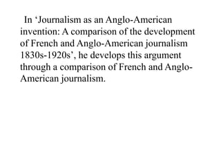 In ‘Journalism as an Anglo-American
invention: A comparison of the development
of French and Anglo-American journalism
1830s-1920s’, he develops this argument
through a comparison of French and Anglo-
American journalism.
 