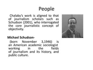 People
 Chalaby’s work is aligned to that
of journalism scholars such as
Schudson (2001), who interrogated
the core journalistic concept of
objectivity.

Michael Schudson-
 (born November 3,1946) is
an American academic sociologist
working       in    the      fields
of journalism and its history, and
public culture.
 
