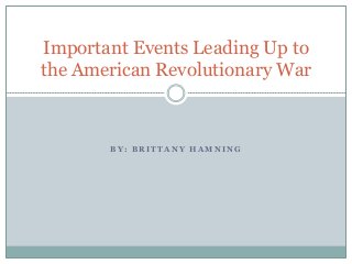 B Y : B R I T T A N Y H A M N I N G
Important Events Leading Up to
the American Revolutionary War
 